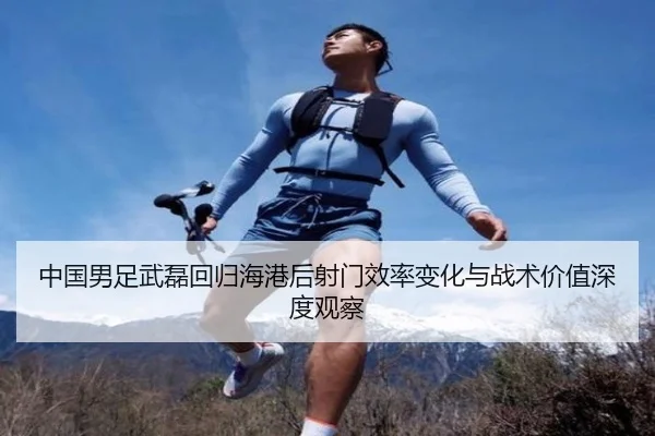 中国男足武磊回归海港后射门效率变化与战术价值深度观察