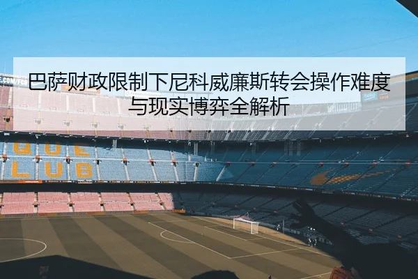 巴萨财政限制下尼科威廉斯转会操作难度与现实博弈全解析