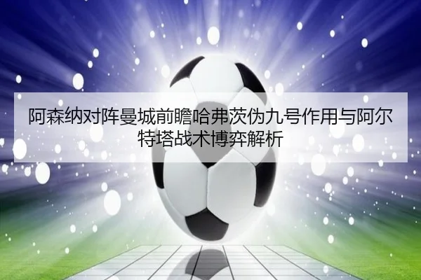 阿森纳对阵曼城前瞻哈弗茨伪九号作用与阿尔特塔战术博弈解析