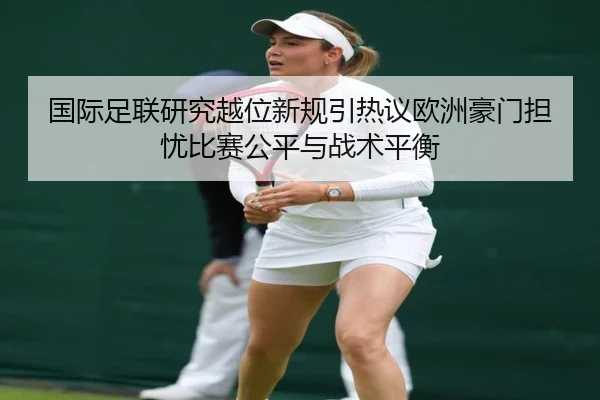 国际足联研究越位新规引热议欧洲豪门担忧比赛公平与战术平衡