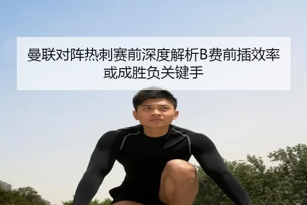 曼联对阵热刺赛前深度解析B费前插效率或成胜负关键手